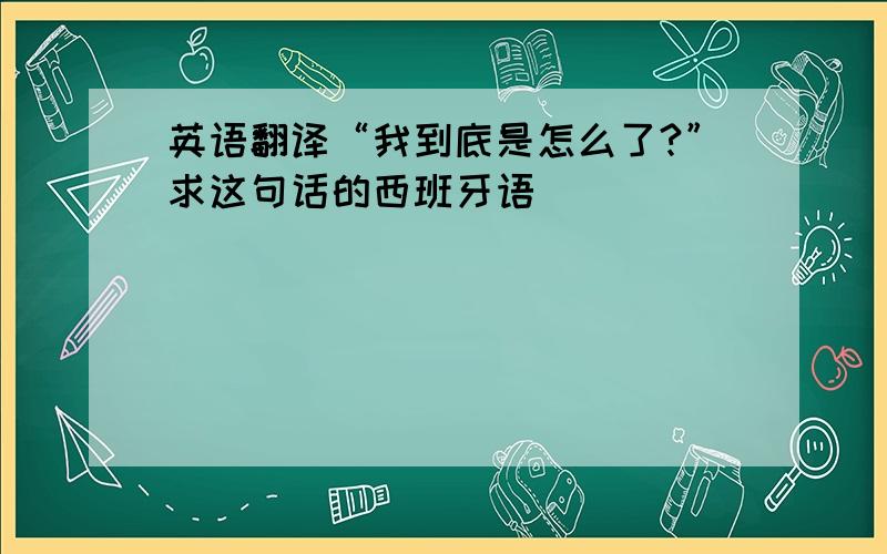 英语翻译“我到底是怎么了?”求这句话的西班牙语