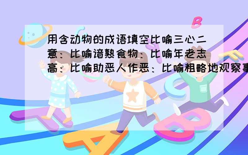 用含动物的成语填空比喻三心二意：比喻谙熟食物：比喻年老志高：比喻助恶人作恶：比喻粗略地观察事物用：比喻新官到职用：比喻可寻迹象用：