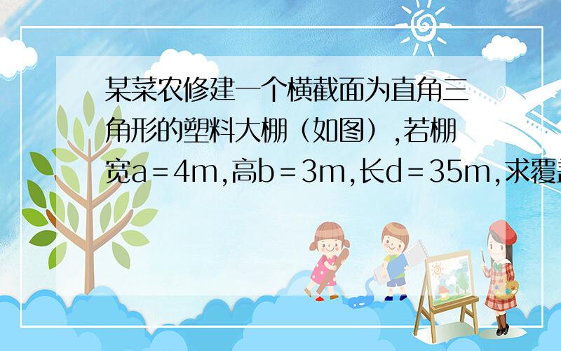 某菜农修建一个横截面为直角三角形的塑料大棚（如图）,若棚宽a＝4m,高b＝3m,长d＝35m,求覆盖在顶上的