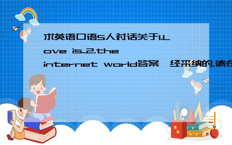 求英语口语5人对话关于1.Love is..2.the internet world答案一经采纳的，请在我的另一知道上也回答一下．（我好送分啊，否则也浪费）就是那个：紧急～！求一段英语口语对话