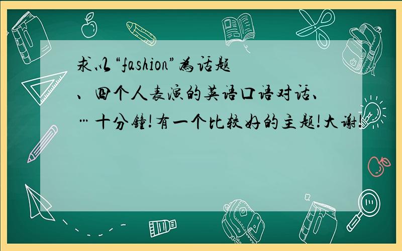 求以“fashion”为话题、四个人表演的英语口语对话、…十分钟!有一个比较好的主题!大谢!