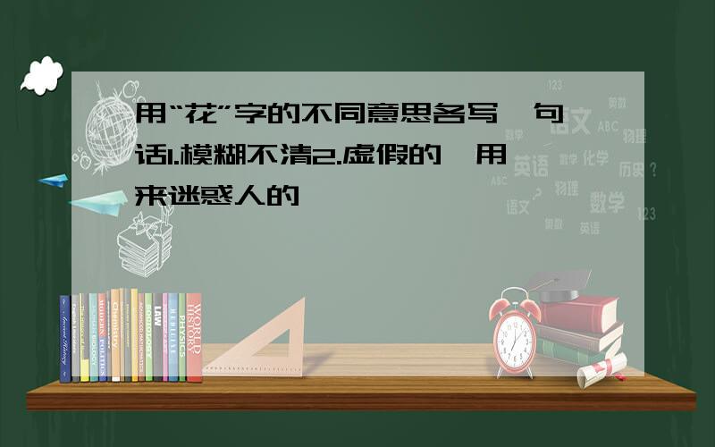 用“花”字的不同意思各写一句话1.模糊不清2.虚假的,用来迷惑人的