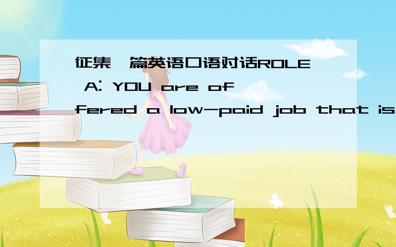 征集一篇英语口语对话ROLE A: YOU are offered a low-paid job that is interesting and a well-paid job that is boring,you prefer the former.Discuss about it with your partner.ROLE B: YOU are offered a low-paid job that is interesting and a well