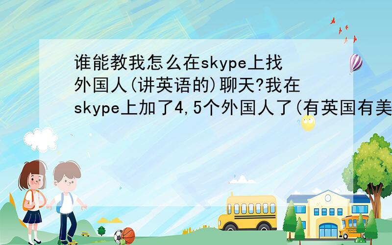 谁能教我怎么在skype上找外国人(讲英语的)聊天?我在skype上加了4,5个外国人了(有英国有美国的)但是没有一个人肯加我,我一直找不到老外聊天,谁能教教我啊?或者谁有跟老外聊天的,介绍给我可