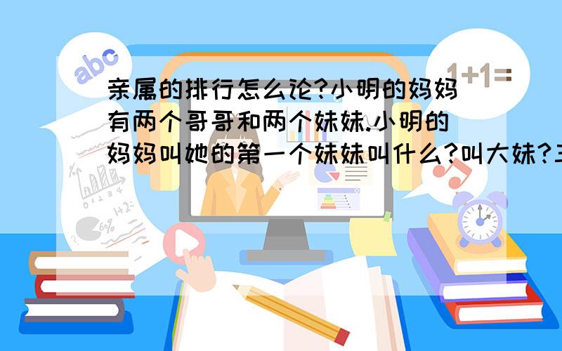 亲属的排行怎么论?小明的妈妈有两个哥哥和两个妹妹.小明的妈妈叫她的第一个妹妹叫什么?叫大妹?三妹?四妹?小明叫.