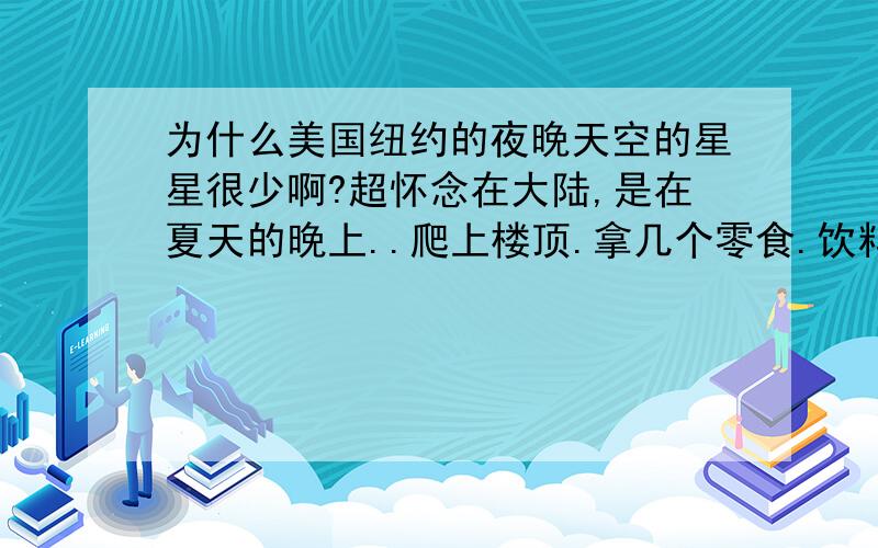 为什么美国纽约的夜晚天空的星星很少啊?超怀念在大陆,是在夏天的晚上..爬上楼顶.拿几个零食.饮料,说说笑笑.等等等等..天空悬挂着满天繁星...一会像这个..一会像那个...乐趣无穷..没想到..