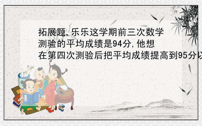 拓展题,乐乐这学期前三次数学测验的平均成绩是94分,他想在第四次测验后把平均成绩提高到95分以上,乐乐第四次测验中至少要得到多少分?