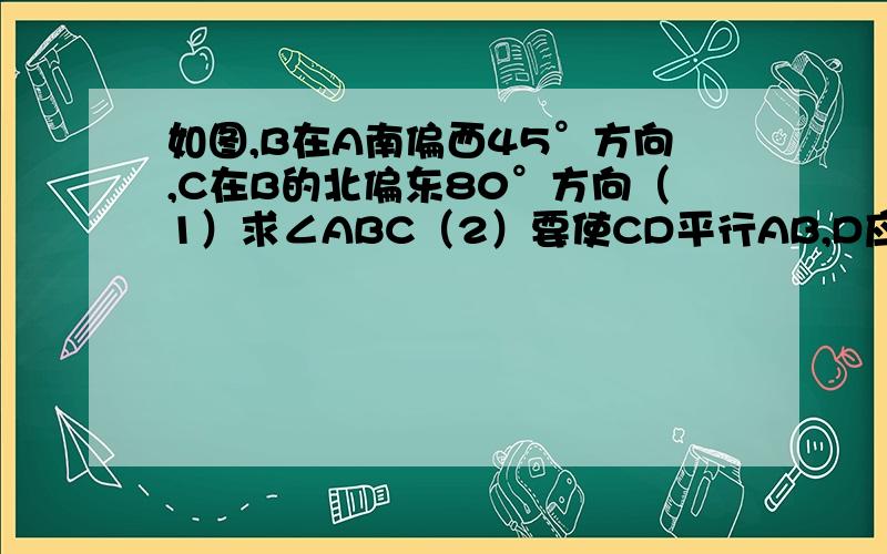 如图,B在A南偏西45°方向,C在B的北偏东80°方向（1）求∠ABC（2）要使CD平行AB,D应在C的什么方向?