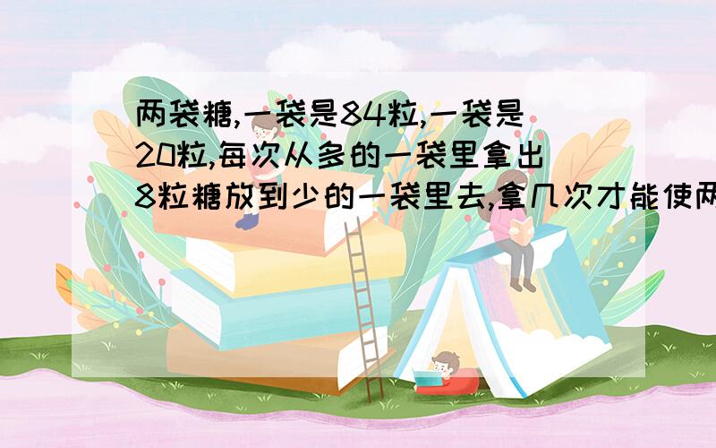 两袋糖,一袋是84粒,一袋是20粒,每次从多的一袋里拿出8粒糖放到少的一袋里去,拿几次才能使两袋糖的粒数同样多?