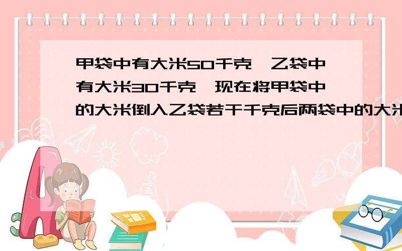 甲袋中有大米50千克,乙袋中有大米30千克,现在将甲袋中的大米倒入乙袋若干千克后两袋中的大米就同样多了,问从甲带倒入乙袋多少千克大米用方程或比例快,求