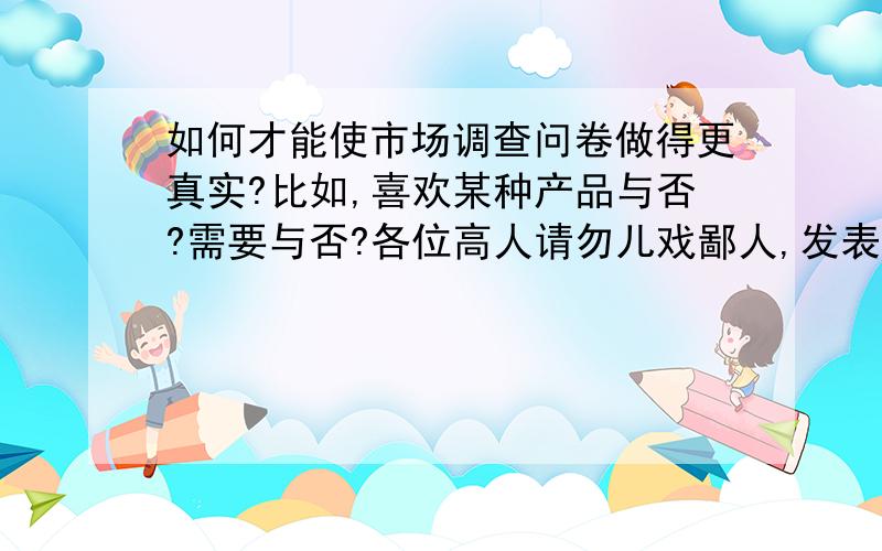 如何才能使市场调查问卷做得更真实?比如,喜欢某种产品与否?需要与否?各位高人请勿儿戏鄙人,发表发表吧……