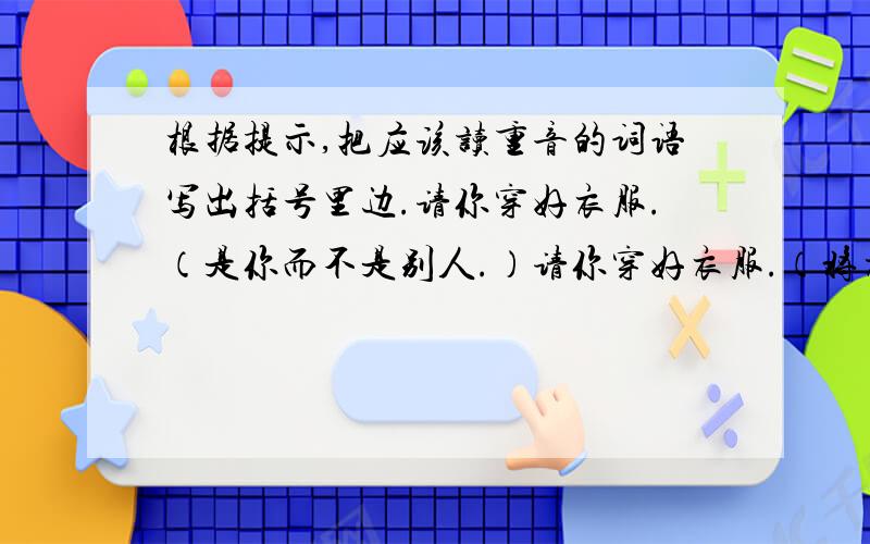 根据提示,把应该读重音的词语写出括号里边.请你穿好衣服.（是你而不是别人.）请你穿好衣服.（将衣服穿妥贴.）请你穿好衣服.（是衣服而不是鞋子.）请你穿好衣服.（穿上漂亮的衣服.）