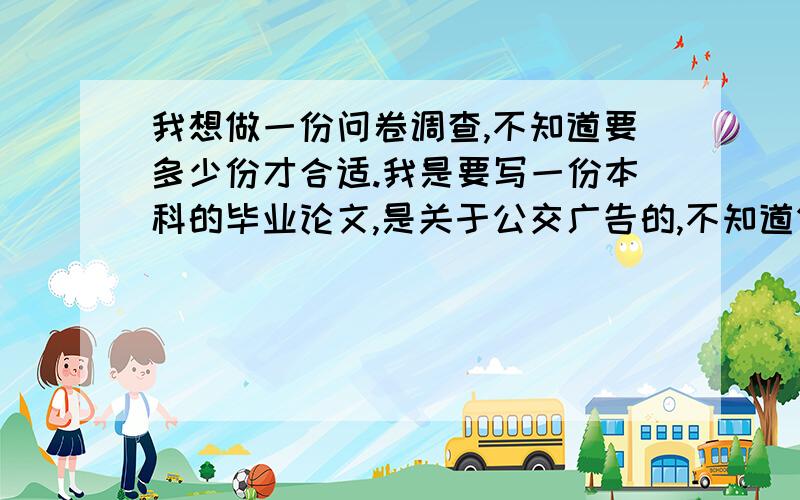 我想做一份问卷调查,不知道要多少份才合适.我是要写一份本科的毕业论文,是关于公交广告的,不知道做多少份才合适,感激不尽啊!