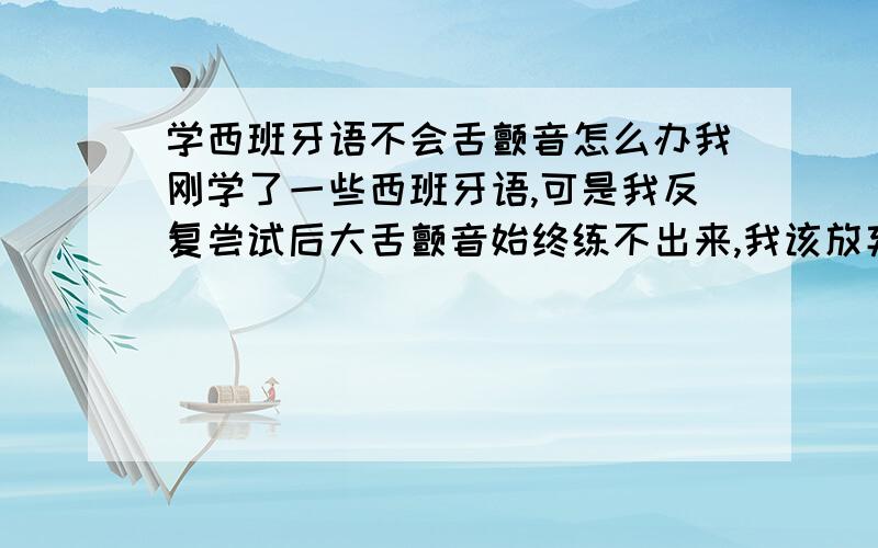 学西班牙语不会舌颤音怎么办我刚学了一些西班牙语,可是我反复尝试后大舌颤音始终练不出来,我该放弃学西语吗?会方法的朋友能告诉我最好的练习方法是怎样吗？