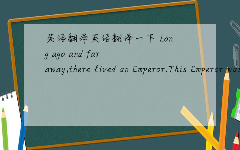 英语翻译英语翻译一下 Long ago and far away,there lived an Emperor.This Emperor was very vain and could think about nothing but his clothes.He had wardrobes and cupboards full of clothes.They filled his spare bedrooms and upstairs corridors