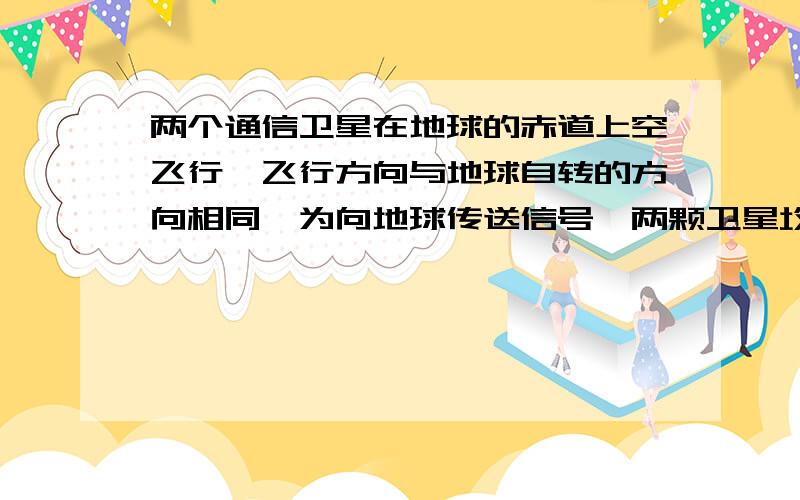 两个通信卫星在地球的赤道上空飞行,飞行方向与地球自转的方向相同,为向地球传送信号,两颗卫星均有伸出卫星且指向地心的金属天线,已知卫星1为同步卫星,卫星2的半径小于卫星1 则A 卫星1