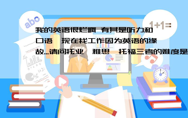 我的英语很烂啊 有其是听力和口语,现在找工作因为英语的缘故...请问托业、雅思、托福三者的难度是?我的英语很烂啊 有其是听力和口语 四级考了N次才过 六级一直没过 现在找工作因为英