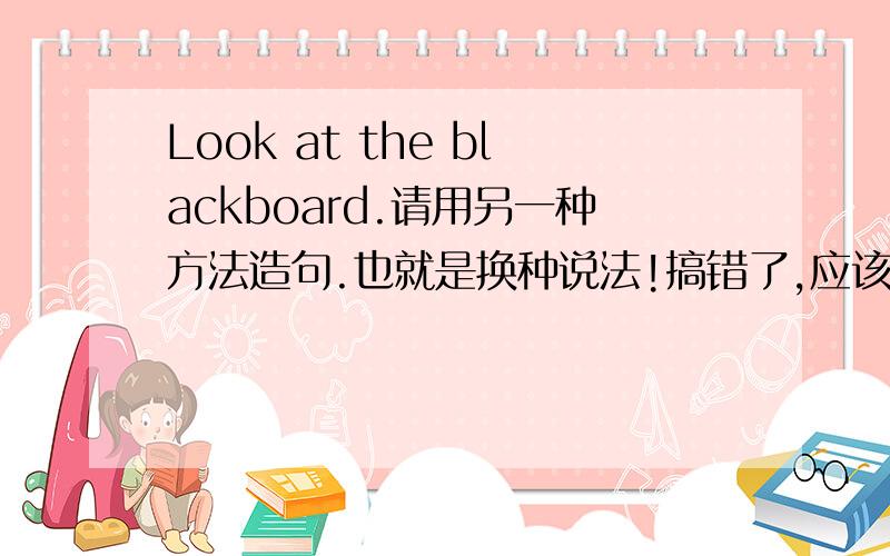 Look at the blackboard.请用另一种方法造句.也就是换种说法!搞错了,应该是Please look are the blackboard.我想要的是大多次没变但顺序换的句子