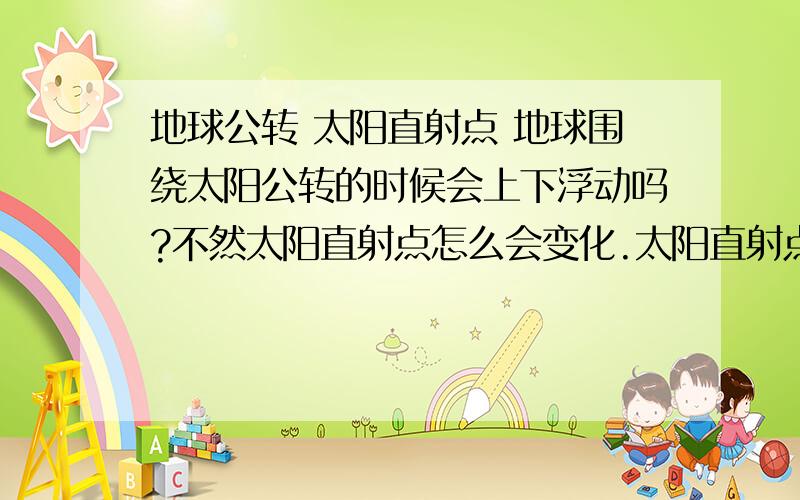 地球公转 太阳直射点 地球围绕太阳公转的时候会上下浮动吗?不然太阳直射点怎么会变化.太阳直射点是一个点还是位置?