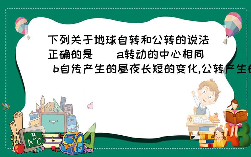 下列关于地球自转和公转的说法正确的是（）a转动的中心相同 b自传产生的昼夜长短的变化,公转产生的的、昼夜交替的变化 c自转和公转的方向相同,都是自西向东 d自转和公转分开单独进行