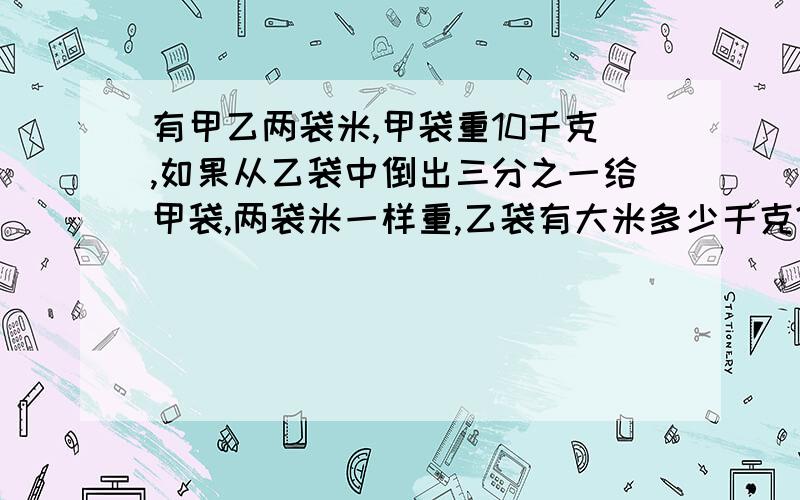 有甲乙两袋米,甲袋重10千克,如果从乙袋中倒出三分之一给甲袋,两袋米一样重,乙袋有大米多少千克?