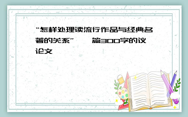 “怎样处理读流行作品与经典名著的关系”、一篇300字的议论文