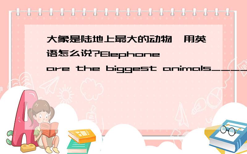 大象是陆地上最大的动物,用英语怎么说?Elephone are the biggest animals____ ____.