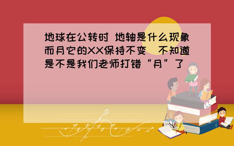 地球在公转时 地轴是什么现象而月它的XX保持不变（不知道是不是我们老师打错“月”了）