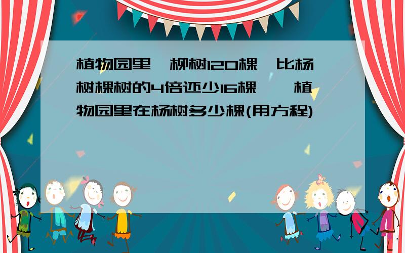 植物园里,柳树120棵,比杨树棵树的4倍还少16棵一,植物园里在杨树多少棵(用方程)