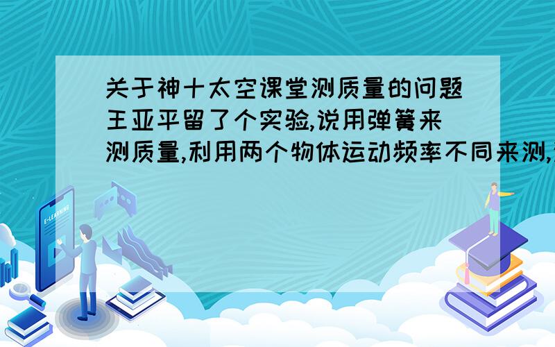 关于神十太空课堂测质量的问题王亚平留了个实验,说用弹簧来测质量,利用两个物体运动频率不同来测,这是怎么测的?