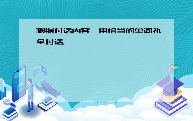 根据对话内容,用恰当的单词补全对话.