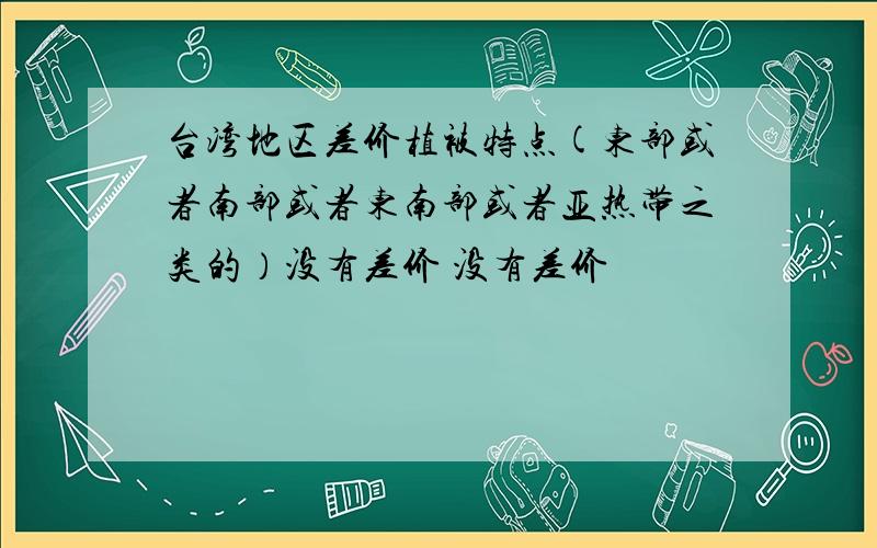 台湾地区差价植被特点(东部或者南部或者东南部或者亚热带之类的）没有差价 没有差价