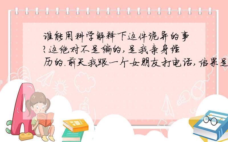 谁能用科学解释下这件诡异的事?这绝对不是编的,是我亲身经历的.前天我跟一个女朋友打电话,结果是一个男的接的,我以为是他哥.那男的说着笑着,听不到说的什么.我就挂了,谁知手机上显示