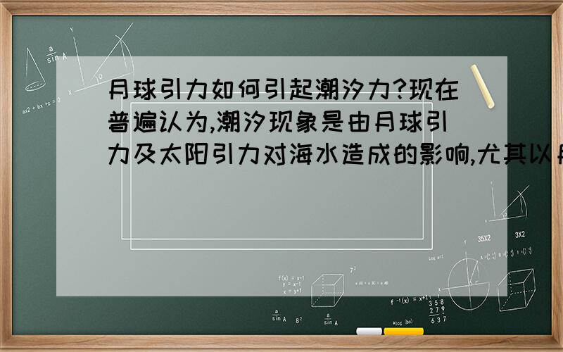 月球引力如何引起潮汐力?现在普遍认为,潮汐现象是由月球引力及太阳引力对海水造成的影响,尤其以月球引力为主.我的问题是：仅根据万有引力公式,推算出月球引力对地球上每千克海水的