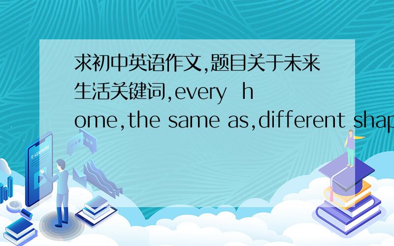 求初中英语作文,题目关于未来生活关键词,every  home,the same as,different shapes,make frends,        more and more robots,in the future