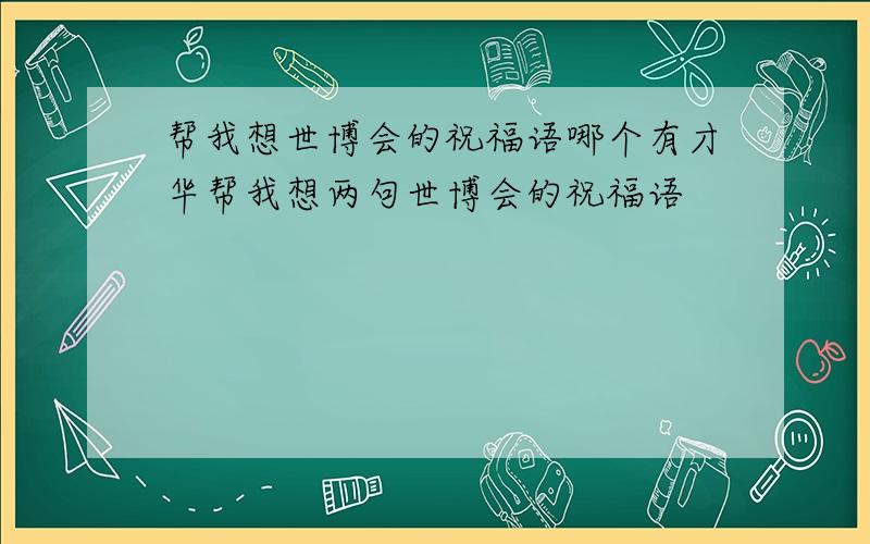 帮我想世博会的祝福语哪个有才华帮我想两句世博会的祝福语