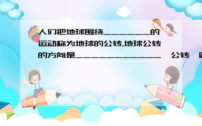 人们把地球围绕______的运动称为地球的公转.地球公转的方向是___________,公转一周所需的时间是_______.