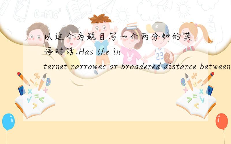 以这个为题目写一个两分钟的英语对话.Has the internet narrowec or broadened distance between people?Use specific reasons and details to support your answer.以这个为话题写一个两分钟的两人对话.