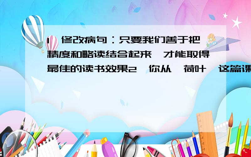 1、修改病句：只要我们善于把精度和略读结合起来,才能取得最佳的读书效果2、你从《荷叶》这篇课文结尾的一句话体会到了作者什么样的思想感情.回答后再加10