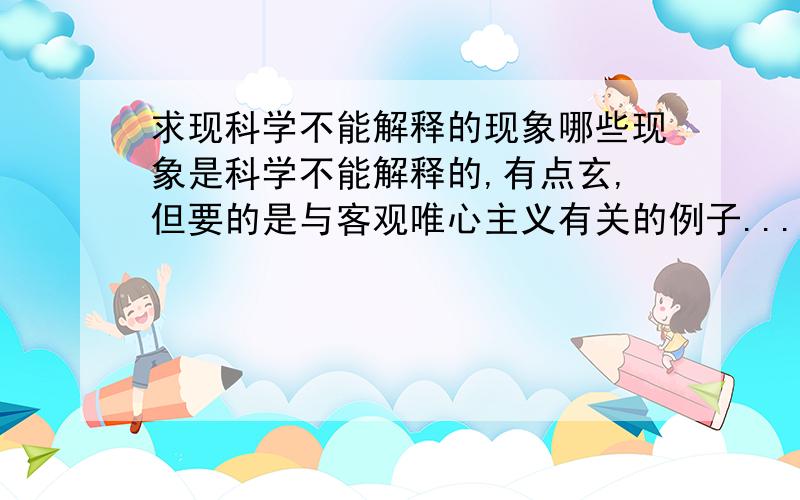 求现科学不能解释的现象哪些现象是科学不能解释的,有点玄,但要的是与客观唯心主义有关的例子...