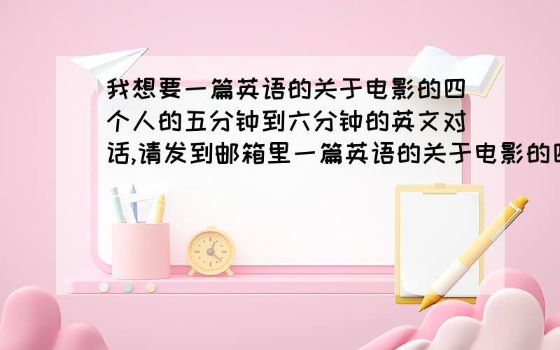 我想要一篇英语的关于电影的四个人的五分钟到六分钟的英文对话,请发到邮箱里一篇英语的关于电影的四个人的五分钟到六分钟的英文对话,急,要质量高一点,大学生用~