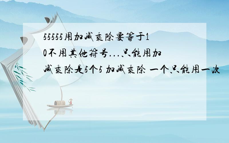 55555用加减乘除要等于10不用其他符号...只能用加减乘除是5个5 加减乘除 一个只能用一次