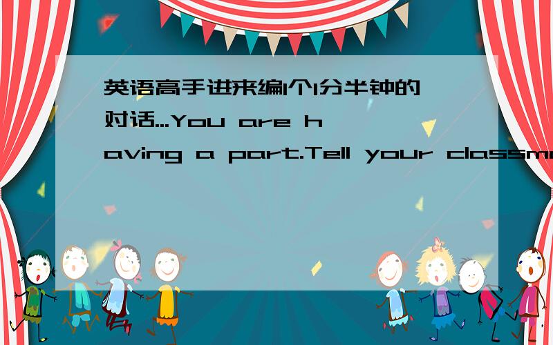 英语高手进来编1个1分半钟的对话...You are having a part.Tell your classmate about the party and invite them.Have a conversation!