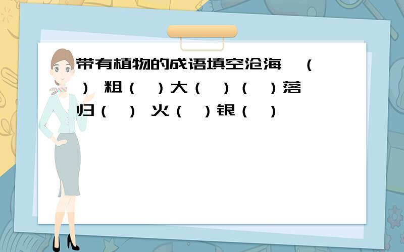 带有植物的成语填空沧海一（ ） 粗（ ）大（ ）（ ）落归（ ） 火（ ）银（ ）