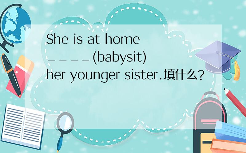 She is at home____(babysit) her younger sister.填什么?