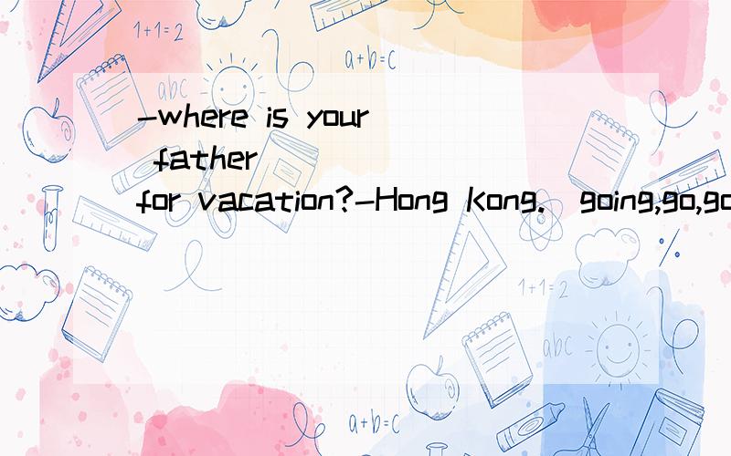 -where is your father_______for vacation?-Hong Kong.(going,go,goes,to going)