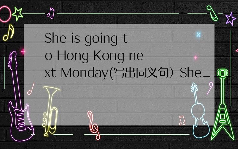 She is going to Hong Kong next Monday(写出同义句）She___ ___ ___Hong kong next Monday