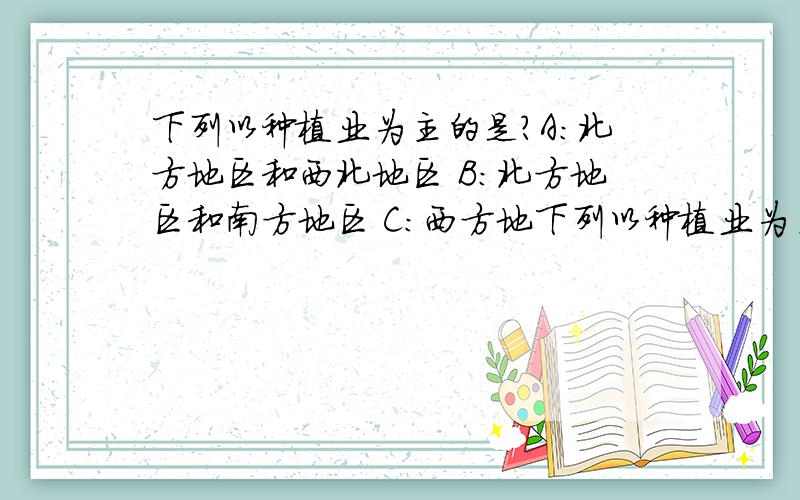 下列以种植业为主的是?A:北方地区和西北地区 B:北方地区和南方地区 C:西方地下列以种植业为主的是?A:北方地区和西北地区 B:北方地区和南方地区 C:西方地区和青藏地区 D:南方地区和青藏地