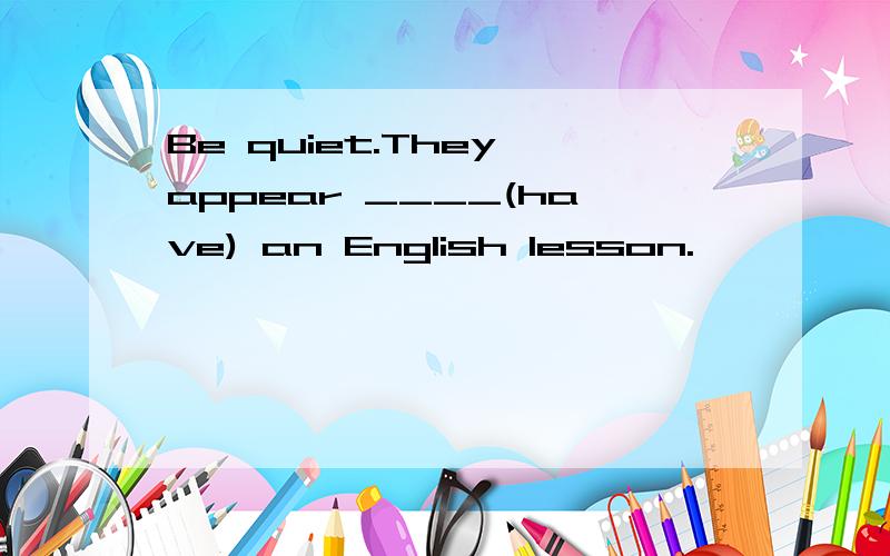 Be quiet.They appear ____(have) an English lesson.