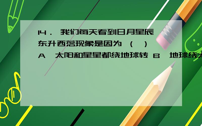 14． 我们每天看到日月星辰东升西落现象是因为 （ ） A、太阳和星星都绕地球转 B、地球绕太阳自西向东运动 C、地球自西向东自转 D、地球公转时,地轴是倾斜的